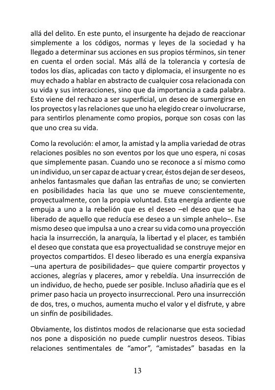 all3 del delito. En este punto, el insurgente ha dejado de reaccionar simplemente a los cédigos, normas y leyes de la sociedad y ha llegado a determinar sus acciones en sus propios términos, sin tener en cuenta el orden social. Mas alls de la tolerancia y cortesia de todos los dias, aplicadas con tacto y diplomacia, el insurgente no es muy echado a hablar en abstracto de cualquier cosa relacionada con su vida y sus interacciones, sino que da importancia a cada palabra Esto viene del rechazo a ser superficial, un deseo de sumergirse en los proyectos las relaciones que uno ha elegido crear o involucrarse, para sentirlos plenamente como propios, porque son cosas con las que uno crea su vida. Comolarevolucién: el amor, la amistad y la amplia variedad de otras relaciones posibles no son eventos por los que uno espera, ni cosas que simplemente pasan. Cuando uno se reconoce a sf mismo como unindividuo, un ser capaz de actuar y crear, éstos dejan de ser deseos, anhelos fantasmales que daffan las entrafias de uno; se convierten en posibilidades hacia las que uno se mueve conscientemente, proyectualmente, con la propia voluntad. Esta energia ardiente que empuja a uno a la rebelién que es el deseo —el deseo que se ha liberado de aquello que reducia ese deseo a un simple anhelo~. Ese mismo deseo que impulsa a uno a crear su vida como una proyeccion hacia la insurreccién, la anarquia, la libertad y el placer, es también el deseo que constata que esa proyectualidad se construye mejor en proyectos compartidos. El deseo liberado es una energia expansiva ~una apertura de posibilidades— que quiere compartir proyectos y acciones, alegrias y placeres, amor y rebeldia. Una insurreccién de unindividuo, de hecho, puede ser posible. Incluso afiadira que es el primer paso hacia un proyecto insurreccional. Pero una insurreccion de dos, tres, o muchos, aumenta mucho el valor y el disfrute, y abre un sinfin de posibilidades. Obviamente, los distintos modos de relacionarse que esta sociedad nos pone a disposicién no puede cumplir nuestros deseos. Tibias relaciones sentimentales de “amor”, “amistades” basadas en la 13